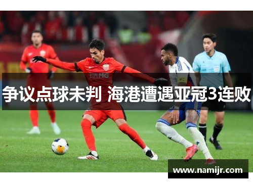 争议点球未判 海港遭遇亚冠3连败 争议点球未判 海港遭遇亚冠3连败
