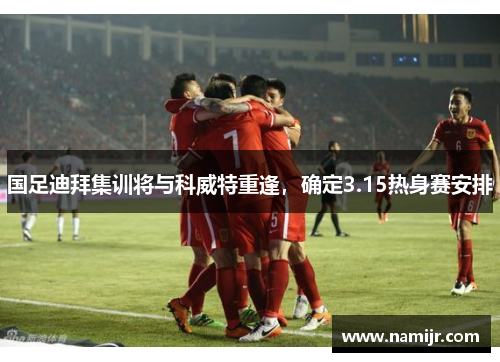 国足迪拜集训将与科威特重逢,确定3.15热身赛安排 国足迪拜集训将与科威特重逢,确定3.15热身赛安排